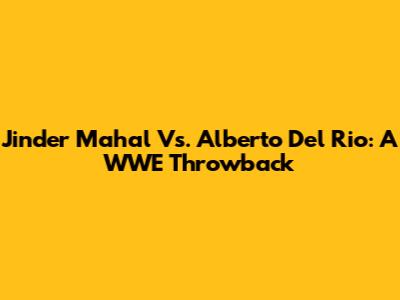 Jinder Mahal Vs. Alberto Del Rio: A WWE Throwback