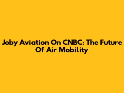 Joby Aviation On CNBC: The Future Of Air Mobility
