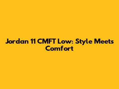 Jordan 11 CMFT Low: Style Meets Comfort