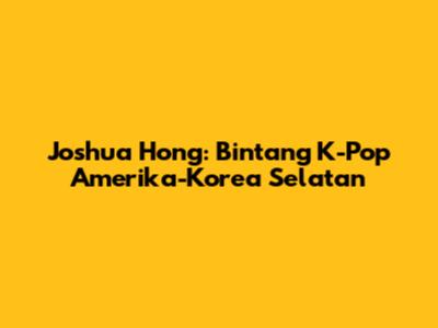 Joshua Hong: Bintang K-Pop Amerika-Korea Selatan