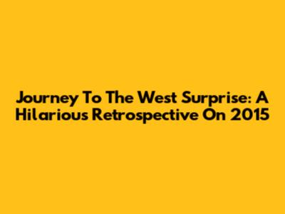 Journey To The West Surprise: A Hilarious Retrospective On 2015