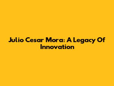 Julio Cesar Mora: A Legacy Of Innovation