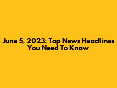 June 5, 2023: Top News Headlines You Need To Know