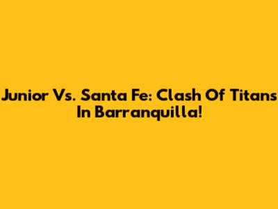 Junior Vs. Santa Fe: Clash Of Titans In Barranquilla!