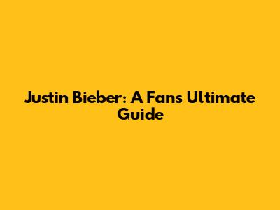Justin Bieber: A Fan's Ultimate Guide