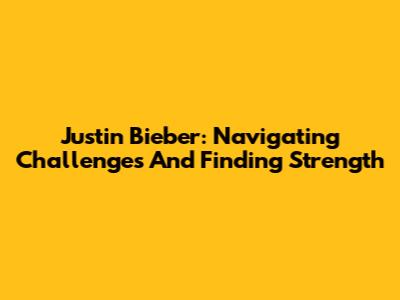 Justin Bieber: Navigating Challenges And Finding Strength