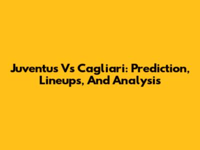 Juventus Vs Cagliari: Prediction, Lineups, And Analysis