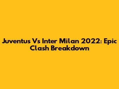 Juventus Vs Inter Milan 2022: Epic Clash Breakdown