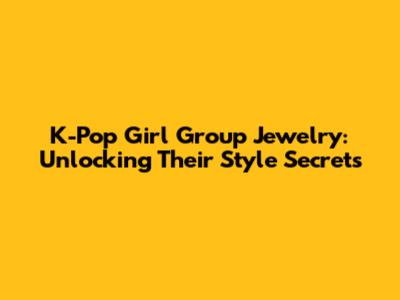 K-Pop Girl Group Jewelry: Unlocking Their Style Secrets