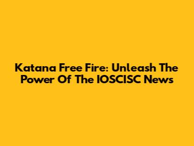 Katana Free Fire: Unleash The Power Of The IOSCISC News