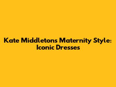 Kate Middleton's Maternity Style: Iconic Dresses