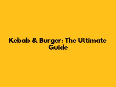 Kebab & Burger: The Ultimate Guide