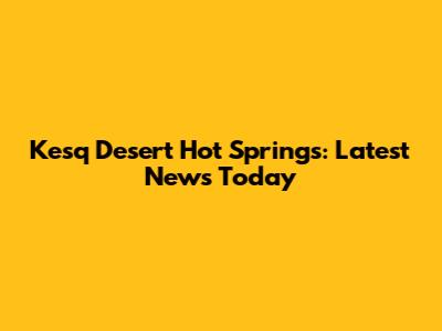 Kesq Desert Hot Springs: Latest News Today