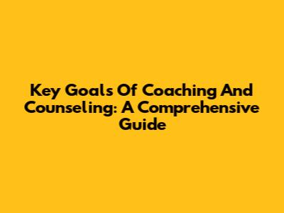 Key Goals Of Coaching And Counseling: A Comprehensive Guide