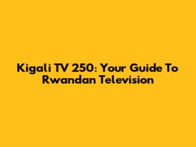 Kigali TV 250: Your Guide To Rwandan Television
