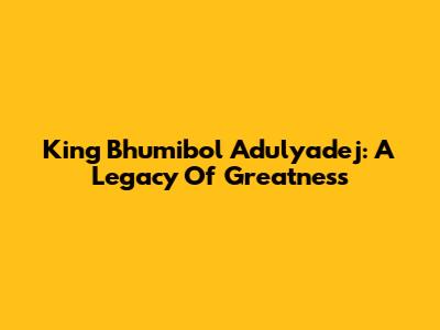 King Bhumibol Adulyadej: A Legacy Of Greatness