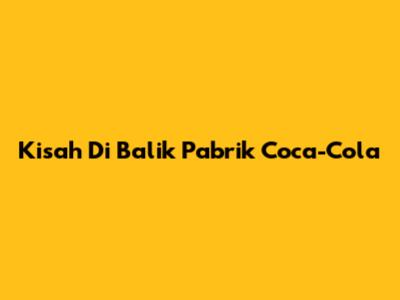 Kisah Di Balik Pabrik Coca-Cola