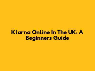 Klarna Online In The UK: A Beginner's Guide