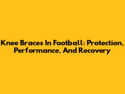 Knee Braces In Football: Protection, Performance, And Recovery