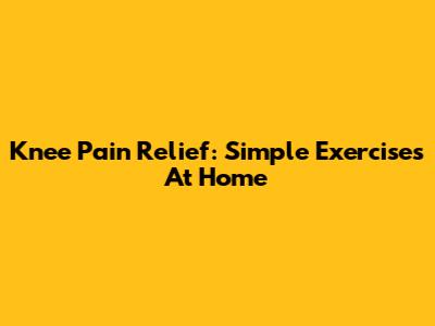 Knee Pain Relief: Simple Exercises At Home