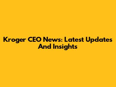 Kroger CEO News: Latest Updates And Insights
