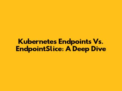 Kubernetes Endpoints Vs. EndpointSlice: A Deep Dive