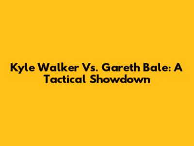 Kyle Walker Vs. Gareth Bale: A Tactical Showdown