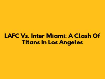 LAFC Vs. Inter Miami: A Clash Of Titans In Los Angeles