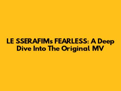 LE SSERAFIM's FEARLESS: A Deep Dive Into The Original MV