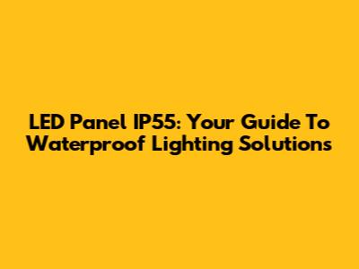 LED Panel IP55: Your Guide To Waterproof Lighting Solutions
