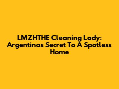 LMZHTHE Cleaning Lady: Argentina's Secret To A Spotless Home