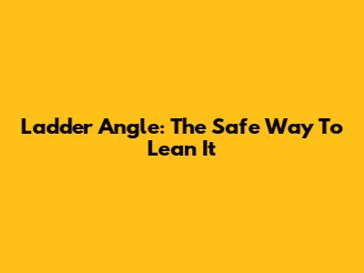Ladder Angle: The Safe Way To Lean It