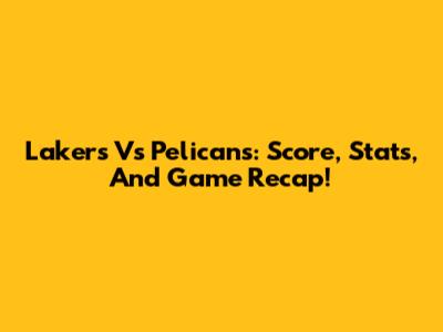 Lakers Vs Pelicans: Score, Stats, And Game Recap!