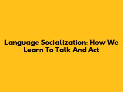 Language Socialization: How We Learn To Talk And Act