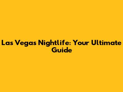 Las Vegas Nightlife: Your Ultimate Guide