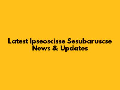 Latest Ipseoscisse Sesubaruscse News & Updates