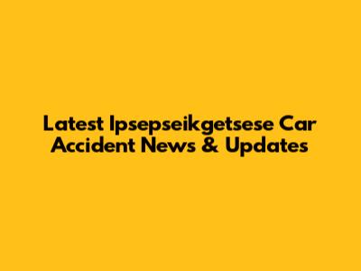 Latest Ipsepseikgetsese Car Accident News & Updates