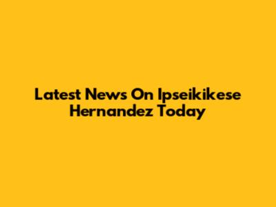 Latest News On Ipseikikese Hernandez Today