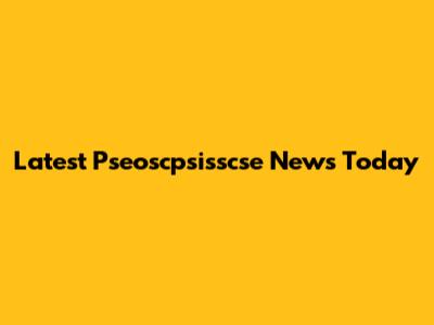 Latest Pseoscpsisscse News Today