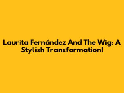 Laurita Fernández And The Wig: A Stylish Transformation!
