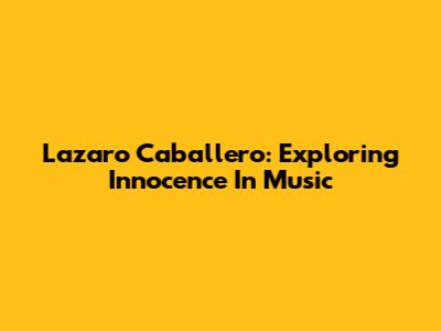 Lazaro Caballero: Exploring Innocence In Music