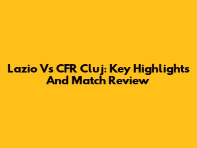 Lazio Vs CFR Cluj: Key Highlights And Match Review