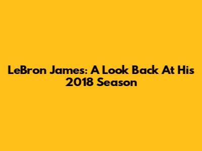 LeBron James: A Look Back At His 2018 Season