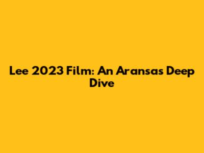 Lee 2023 Film: An Aransas Deep Dive