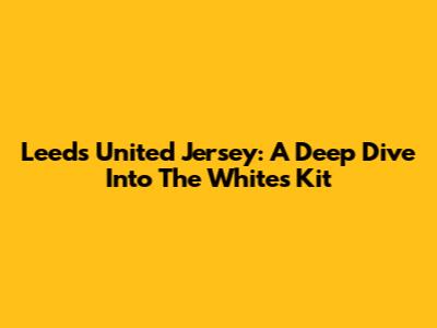 Leeds United Jersey: A Deep Dive Into The Whites' Kit
