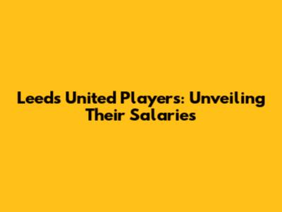 Leeds United Players: Unveiling Their Salaries