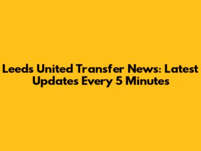 Leeds United Transfer News: Latest Updates Every 5 Minutes
