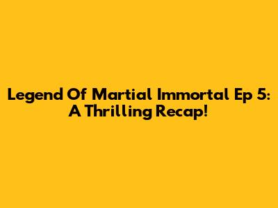 Legend Of Martial Immortal Ep 5: A Thrilling Recap!