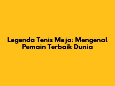 Legenda Tenis Meja: Mengenal Pemain Terbaik Dunia