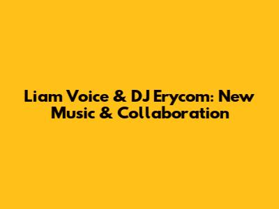 Liam Voice & DJ Erycom: New Music & Collaboration